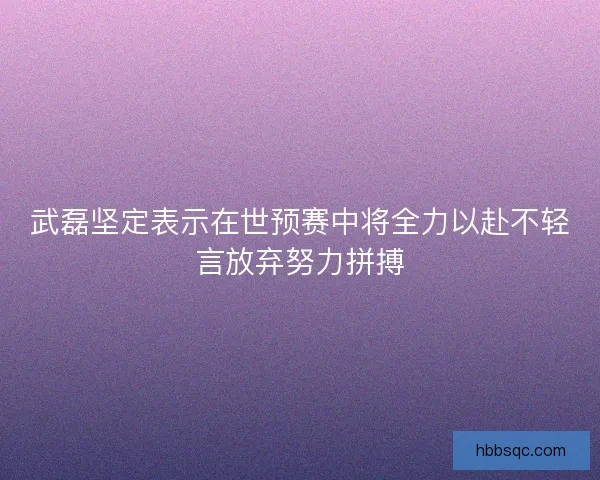 武磊坚定表示在世预赛中将全力以赴不轻言放弃努力拼搏